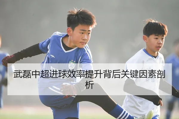 武磊中超进球效率提升背后关键因素剖析